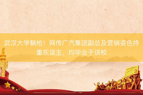 武汉大学躺枪！网传广汽集团副总及营销姿色持重东谈主，均毕业于该校