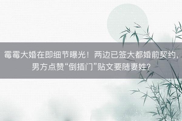 霉霉大婚在即细节曝光！两边已签大都婚前契约，男方点赞“倒插门”贴文要随妻姓？