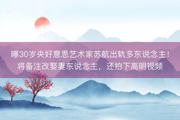 曝30岁央好意思艺术家苏航出轨多东说念主！将备注改娶妻东说念主，还拍下高明视频