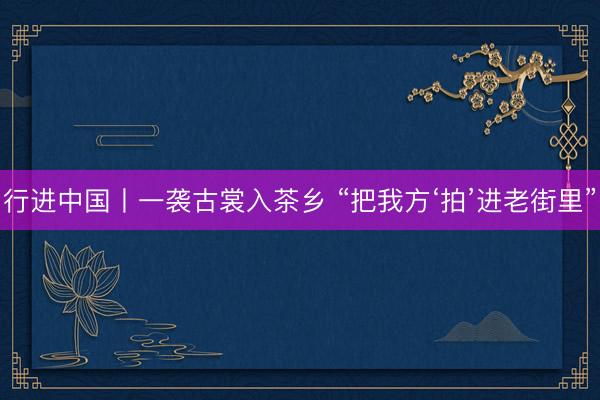 行进中国丨一袭古裳入茶乡 “把我方‘拍’进老街里”
