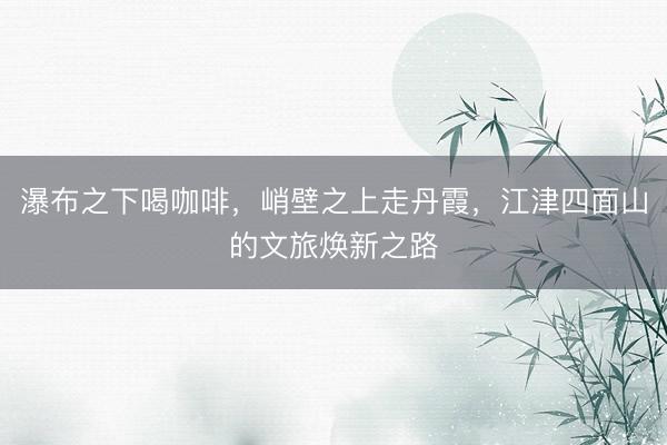 瀑布之下喝咖啡，峭壁之上走丹霞，江津四面山的文旅焕新之路