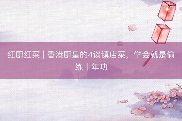 红厨红菜 | 香港厨皇的4谈镇店菜，学会就是偷练十年功