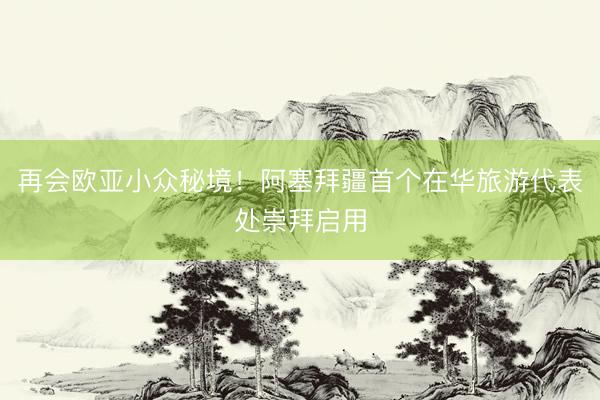 再会欧亚小众秘境！阿塞拜疆首个在华旅游代表处崇拜启用