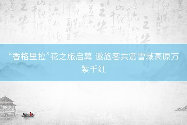 “香格里拉”花之旅启幕 邀旅客共赏雪域高原万紫千红