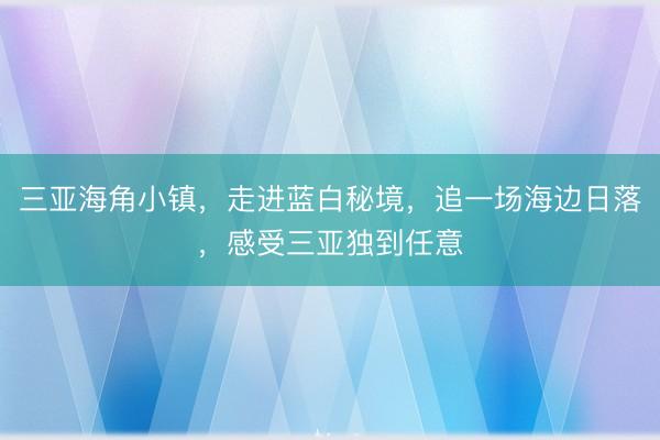 三亚海角小镇，走进蓝白秘境，追一场海边日落，感受三亚独到任意
