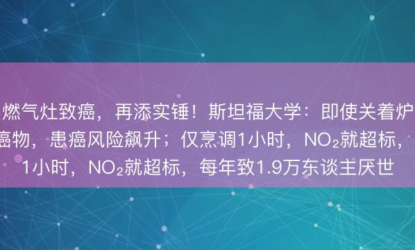 燃气灶致癌，再添实锤！斯坦福大学：即使关着炉子，也能开释一级致癌物，患癌风险飙升；仅烹调1小时，NO₂就超标，每年致1.9万东谈主厌世