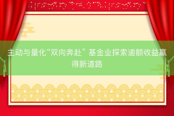 主动与量化“双向奔赴” 基金业探索逾额收益赢得新道路