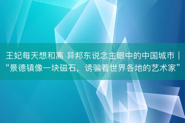 王妃每天想和离 异邦东说念主眼中的中国城市｜“景德镇像一块磁石，诱骗着世界各地的艺术家”