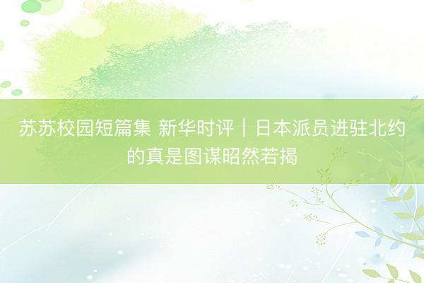 苏苏校园短篇集 新华时评｜日本派员进驻北约的真是图谋昭然若揭