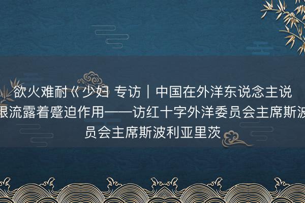 欲火难耐巜少妇 专访｜中国在外洋东说念主说念主张界限流露着蹙迫作用——访红十字外洋委员会主席斯波利亚里茨