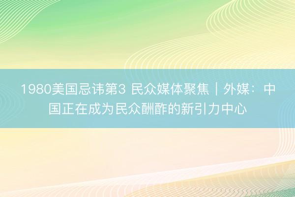 1980美国忌讳第3 民众媒体聚焦｜外媒：中国正在成为民众酬酢的新引力中心