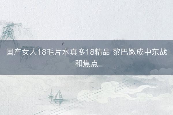 国产女人18毛片水真多18精品 黎巴嫩成中东战和焦点