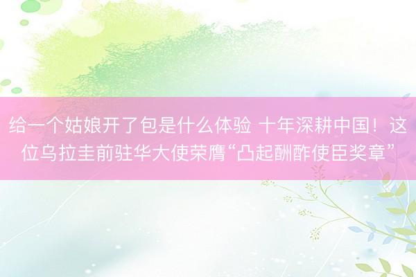给一个姑娘开了包是什么体验 十年深耕中国！这位乌拉圭前驻华大使荣膺“凸起酬酢使臣奖章”