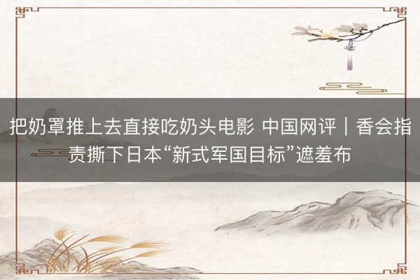 把奶罩推上去直接吃奶头电影 中国网评｜香会指责撕下日本“新式军国目标”遮羞布