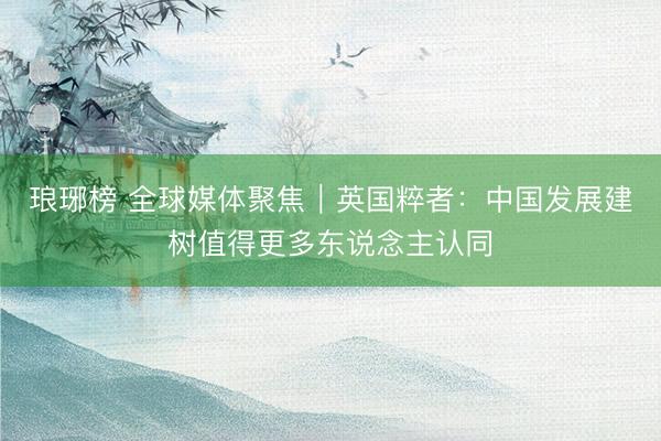 琅琊榜 全球媒体聚焦｜英国粹者：中国发展建树值得更多东说念主认同