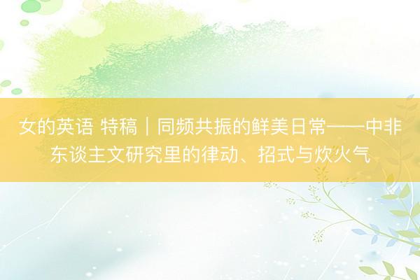 女的英语 特稿｜同频共振的鲜美日常——中非东谈主文研究里的律动、招式与炊火气