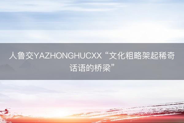 人鲁交YAZHONGHUCXX “文化粗略架起稀奇话语的桥梁”