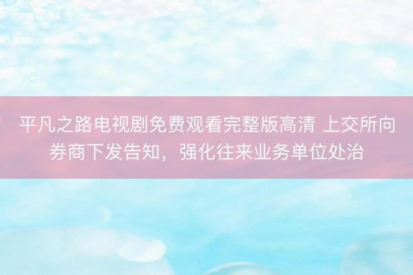 平凡之路电视剧免费观看完整版高清 上交所向券商下发告知，强化往来业务单位处治