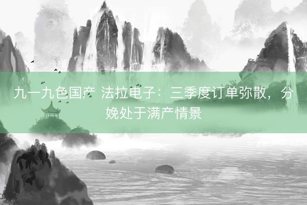 九一九色国产 法拉电子：三季度订单弥散，分娩处于满产情景