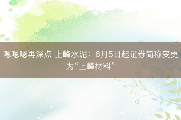 嗯嗯嗯再深点 上峰水泥：6月5日起证券简称变更为“上峰材料”