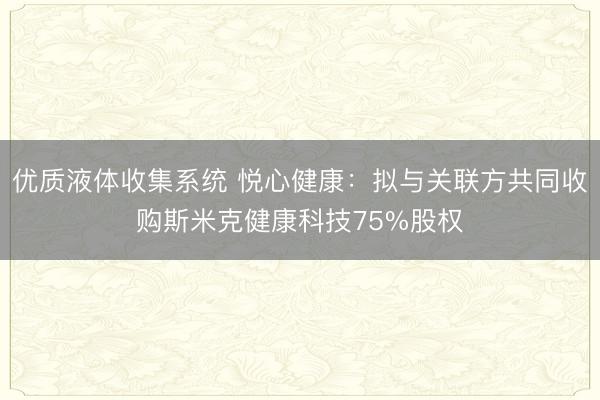 优质液体收集系统 悦心健康：拟与关联方共同收购斯米克健康科技75%股权