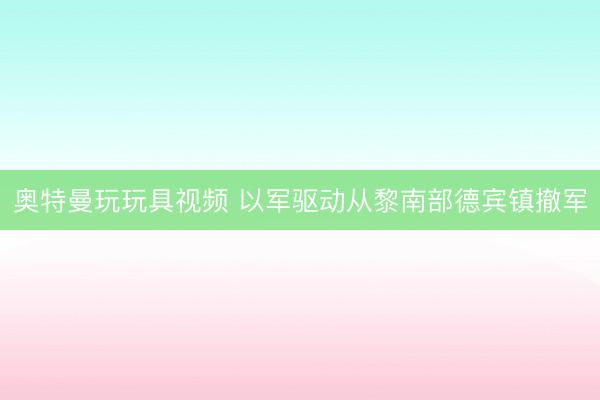 奥特曼玩玩具视频 以军驱动从黎南部德宾镇撤军