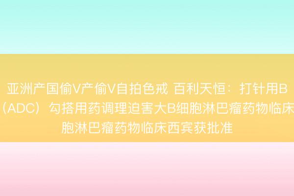 亚洲产国偷V产偷V自拍色戒 百利天恒：打针用BL-M08D1（ADC）勾搭用药调理迫害大B细胞淋巴瘤药物临床西宾获批准