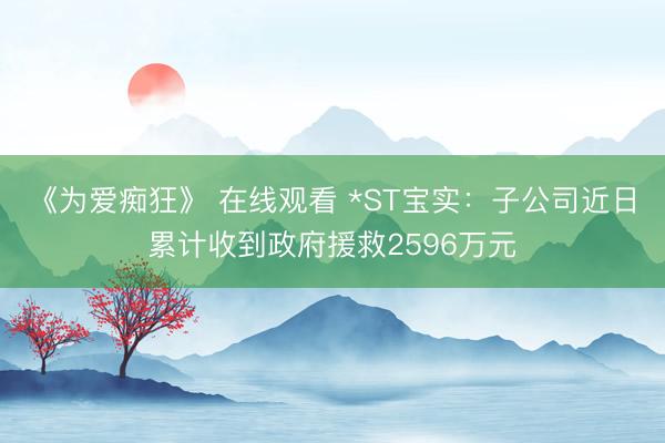 《为爱痴狂》 在线观看 *ST宝实：子公司近日累计收到政府援救2596万元
