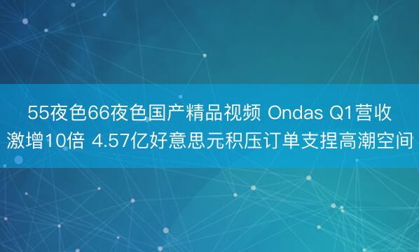 55夜色66夜色国产精品视频 Ondas Q1营收激增10倍 4.57亿好意思元积压订单支捏高潮空间