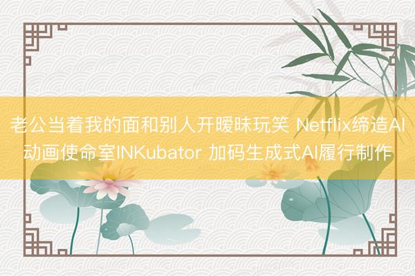 老公当着我的面和别人开暧昧玩笑 Netflix缔造AI动画使命室INKubator 加码生成式AI履行制作