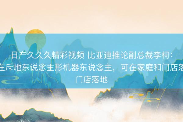 日产久久久精彩视频 比亚迪推论副总裁李柯：正在斥地东说念主形机器东说念主，可在家庭和门店落地