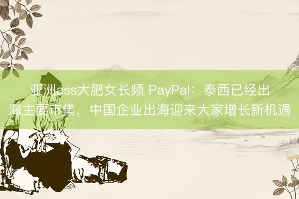 亚洲ass大肥女长频 PayPal：泰西已经出海主要市集，中国企业出海迎来大家增长新机遇