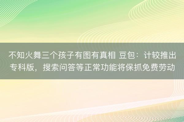 不知火舞三个孩子有图有真相 豆包：计较推出专科版，搜索问答等正常功能将保抓免费劳动
