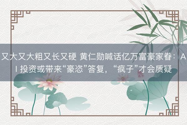 又大又大粗又长又硬 黄仁勋喊话亿万富豪家眷：AI 投资或带来“豪恣”答复，“疯子”才会质疑