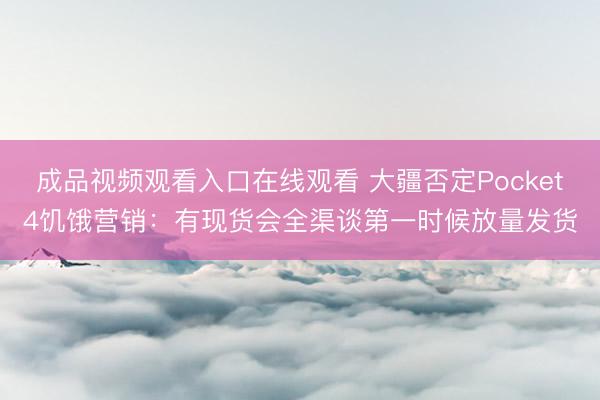 成品视频观看入口在线观看 大疆否定Pocket4饥饿营销：有现货会全渠谈第一时候放量发货