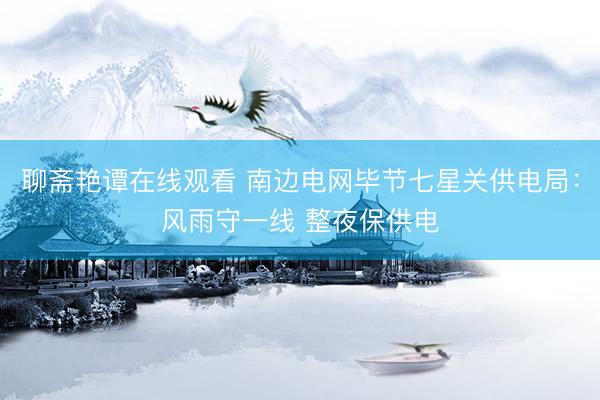 聊斋艳谭在线观看 南边电网毕节七星关供电局：风雨守一线 整夜保供电