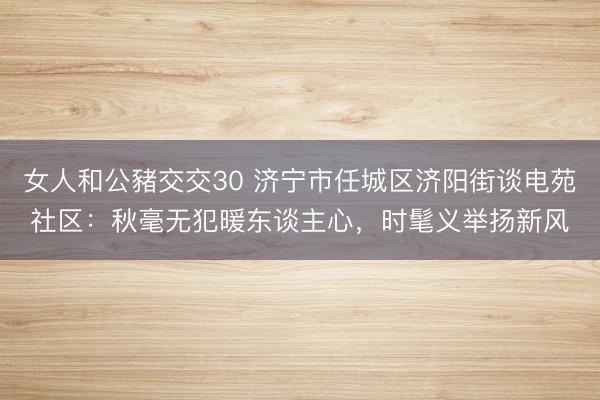 女人和公豬交交30 济宁市任城区济阳街谈电苑社区：秋毫无犯暖东谈主心，时髦义举扬新风