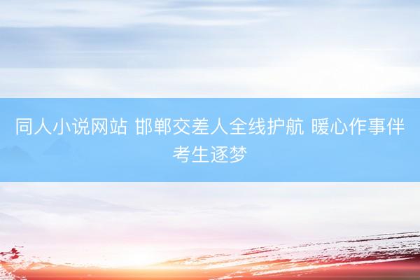 同人小说网站 邯郸交差人全线护航 暖心作事伴考生逐梦