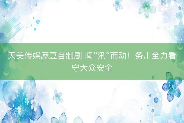 天美传媒麻豆自制剧 闻“汛”而动！务川全力看守大众安全