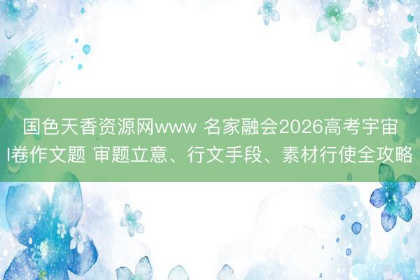 国色天香资源网www 名家融会2026高考宇宙I卷作文题 审题立意、行文手段、素材行使全攻略