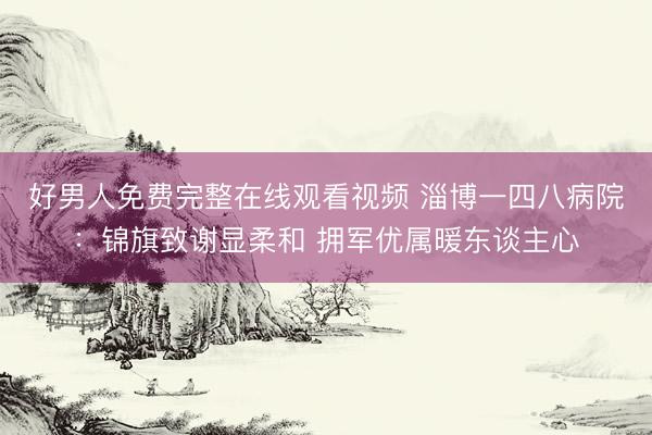好男人免费完整在线观看视频 淄博一四八病院：锦旗致谢显柔和 拥军优属暖东谈主心