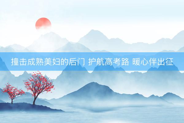 撞击成熟美妇的后门 护航高考路 暖心伴出征