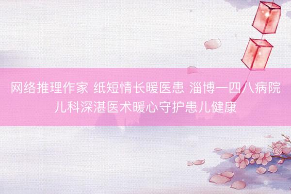 网络推理作家 纸短情长暖医患 淄博一四八病院儿科深湛医术暖心守护患儿健康