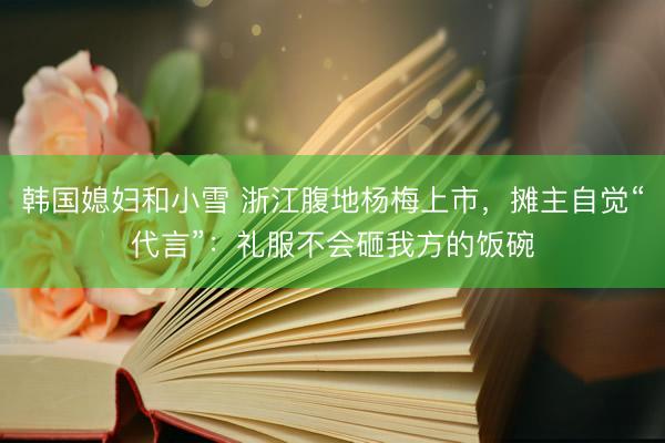 韩国媳妇和小雪 浙江腹地杨梅上市，摊主自觉“代言”：礼服不会砸我方的饭碗