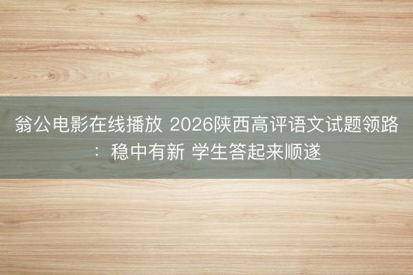翁公电影在线播放 2026陕西高评语文试题领路：稳中有新 学生答起来顺遂