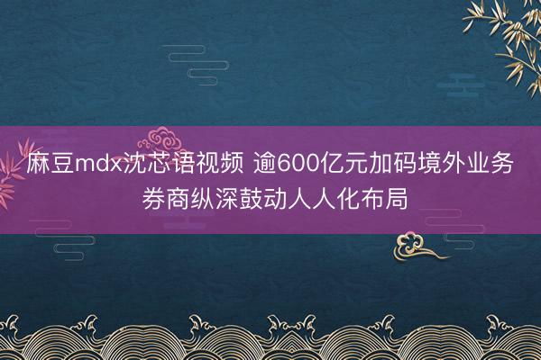 麻豆mdx沈芯语视频 逾600亿元加码境外业务 券商纵深鼓动人人化布局