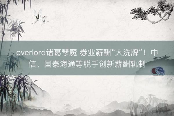 overlord诸葛琴魔 券业薪酬“大洗牌”!中信、国泰海通等脱手创新薪酬轨制