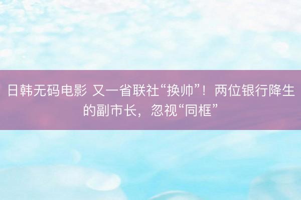 日韩无码电影 又一省联社“换帅”!两位银行降生的副市长,忽视“同框”