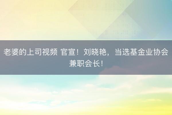 老婆的上司视频 官宣！刘晓艳，当选基金业协会兼职会长！