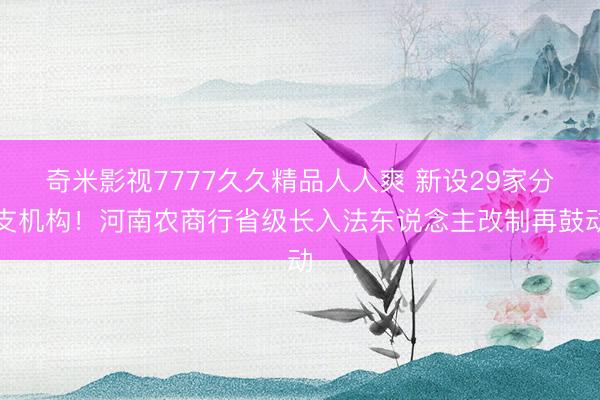 奇米影视7777久久精品人人爽 新设29家分支机构!河南农商行省级长入法东说念主改制再鼓动